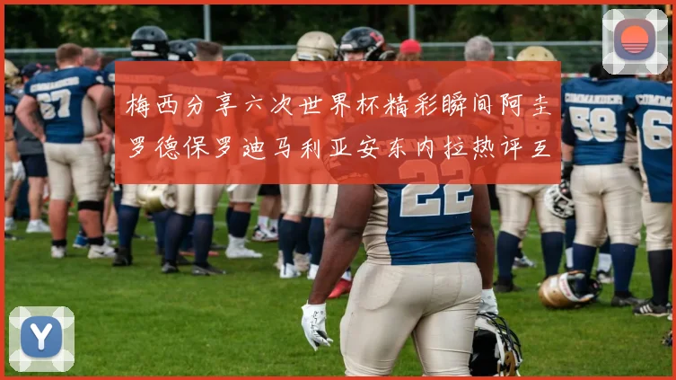 梅西分享六次世界杯精彩瞬间阿圭罗德保罗迪马利亚安东内拉热评互动
