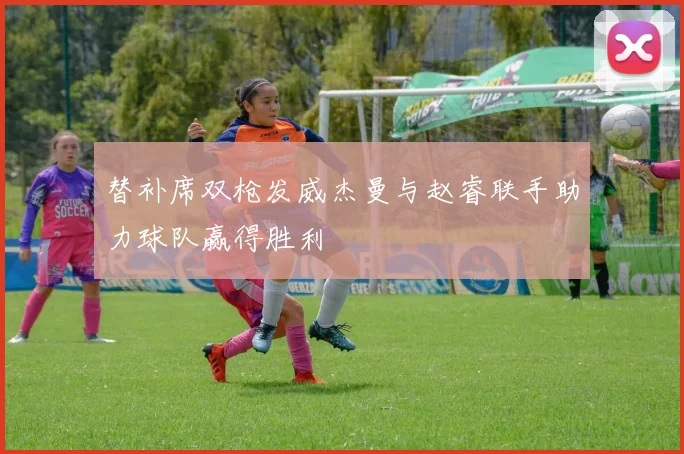 替补席双枪发威杰曼与赵睿联手助力球队赢得胜利