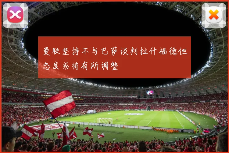 曼联坚持不与巴萨谈判拉什福德但态度或将有所调整