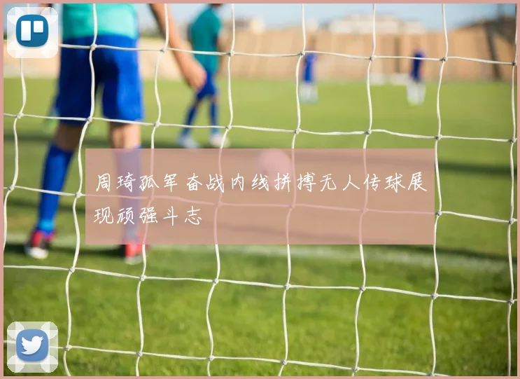 周琦孤军奋战内线拼搏无人传球展现顽强斗志
