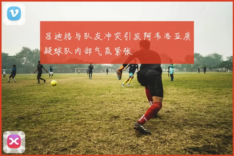吕迪格与队友冲突引发阿韦洛亚质疑球队内部气氛紧张