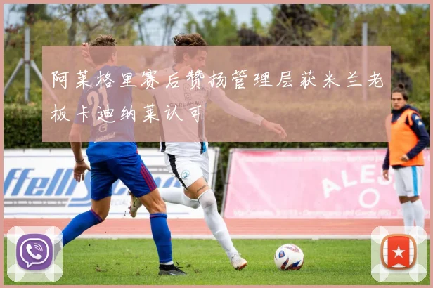 阿莱格里赛后赞扬管理层获米兰老板卡迪纳莱认可