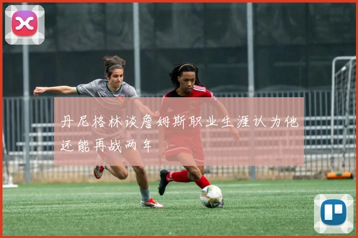 丹尼格林谈詹姆斯职业生涯认为他还能再战两年